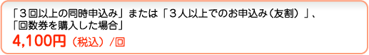「3回以上の同時申し込み」または「3人以上でのお申込み」、「回数券を購入した場合」4,100円(税込)/回