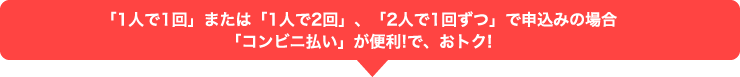 「1人で1回」または「1人で2回」、「2人で1回ずつ」で申込みの場合「コンビニ払い」が便利!で、おトク!